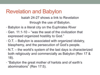 Revelation and Babylon 
Isaiah 24-27 shows a link to Revelation 
through the use of Babylon. 
• Babylon is a literal city on the Euphrates River 
• Gen. 11:1-10 – “was the seat of the civilization that 
expressed organized hostility to God.” 
• O.T. – Babylon is associated with organized idolatry, 
blasphemy, and the persecution of God’s people. 
• N.T. – the world’s system of the last days is characterized 
both religiously and commercially as Babylon (Rev 17 & 
18). 
• “Babylon the great mother of harlots and of earth’s 
abominations” (Rev 17:5). 
 