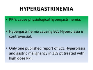 HYPERGASTRINEMIA
• PPI’s cause physiological hypergastrinemia.
• Hypergastrinemia causing ECL Hyperplasia is
controversial.
• Only one published report of ECL Hyperplasia
and gastric malignancy in ZES pt treated with
high dose PPI.
 