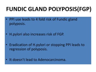 FUNDIC GLAND POLYPOSIS(FGP)
• PPI use leads to 4 fold risk of Fundic gland
polyposis.
• H.pylori also increases risk of FGP.
• Eradication of H.pylori or stopping PPI leads to
regression of polyposis.
• It doesn’t lead to Adenocarcinoma.
 
