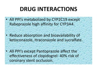 DRUG INTERACTIONS
• All PPI’s metabolized by CYP2C19 except
Rabeprazole high affinity for CYP3A4.
• Reduce absorption and bioavailability of
ketoconazole, Itraconazole and sucralfate.
• All PPI’s except Pantoprazole affect the
effectiveness of clopidogrel- 40% risk of
coronary stent occlusion.
 