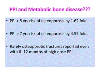 PPI and Metabolic bone disease???
• PPI > 5 yrs risk of osteoporosis by 1.62 fold
• PPI > 7 yrs risk of osteoporosis by 4.55 fold.
• Rarely osteoporotic fractures reported even
with 6- 12 months of high dose PPI.
 