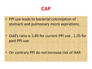 CAP
• PPI use leads to bacterial colonization of
stomach and pulmonary micro aspirations.
• Odd’s ratio is 1.89 for current PPI use , 1.55 for
past PPI use.
• On contrary PPI do not increase risk of HAP.
 