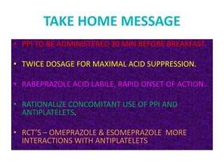 TAKE HOME MESSAGE
• PPI TO BE ADMINISTERED 30 MIN BEFORE BREAKFAST.
• TWICE DOSAGE FOR MAXIMAL ACID SUPPRESSION.
• RABEPRAZOLE ACID LABILE, RAPID ONSET OF ACTION.
• RATIONALIZE CONCOMITANT USE OF PPI AND
ANTIPLATELETS.
• RCT’S – OMEPRAZOLE & ESOMEPRAZOLE MORE
INTERACTIONS WITH ANTIPLATELETS
 
