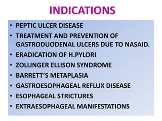 INDICATIONS
• PEPTIC ULCER DISEASE
• TREATMENT AND PREVENTION OF
GASTRODUODENAL ULCERS DUE TO NASAID.
• ERADICATION OF H.PYLORI
• ZOLLINGER ELLISON SYNDROME
• BARRETT’S METAPLASIA
• GASTROESOPHAGEAL REFLUX DISEASE
• ESOPHAGEAL STRICTURES
• EXTRAESOPHAGEAL MANIFESTATIONS
 