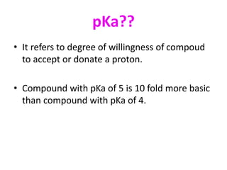 pKa??
• It refers to degree of willingness of compoud
to accept or donate a proton.
• Compound with pKa of 5 is 10 fold more basic
than compound with pKa of 4.
 