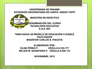 UNIVERSIDAD DE PANAMÁ
EXTENSIÓN UNIVERSITARIA DE CHEPO- ANEXO TORTÍ
MAESTRÍA EN DIDÁCTICA
DENOMINACIÓN DEL CURSO
TECNOLOGÍA EDUCATIVA
E.D.S. 605
TEMA:HACIA UN MODELO DE EDUCACIÓN FLEXIBLE
FACILITADOR
MAGÍSTER CARLOS E. PISCOYA
ELABORADO POR:
ELÍAS PÉREZ P.
CÉDULA 9-165-177
BELKIS M. QUINNTERO P. CÉDULA 9-209 172

NOVIEMBRE, 2013

 