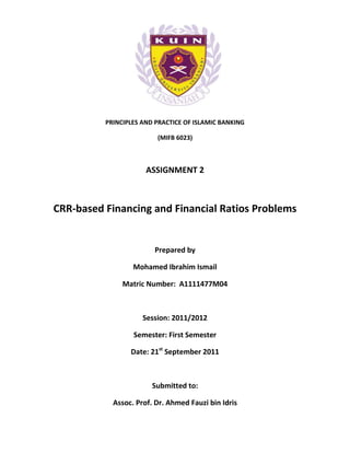 PRINCIPLES AND PRACTICE OF ISLAMIC BANKING

                         (MIFB 6023)



                      ASSIGNMENT 2



CRR-based Financing and Financial Ratios Problems


                        Prepared by

                  Mohamed Ibrahim Ismail

               Matric Number: A1111477M04



                     Session: 2011/2012

                  Semester: First Semester

                 Date: 21st September 2011



                        Submitted to:

            Assoc. Prof. Dr. Ahmed Fauzi bin Idris
 