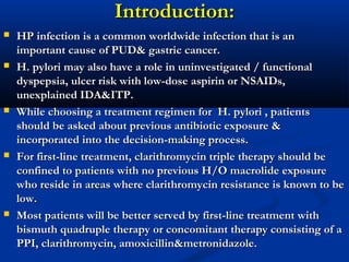 Introduction:Introduction:
 HP infection is a common worldwide infection that is anHP infection is a common worldwide infection that is an
important cause of PUD& gastric cancer.important cause of PUD& gastric cancer.
 H. pylori may also have a role in uninvestigated / functionalH. pylori may also have a role in uninvestigated / functional
dyspepsia, ulcer risk with low-dose aspirin or NSAIDs,dyspepsia, ulcer risk with low-dose aspirin or NSAIDs,
unexplained IDA&ITP.unexplained IDA&ITP.
 While choosing a treatment regimen for H. pylori , patientsWhile choosing a treatment regimen for H. pylori , patients
should be asked about previous antibiotic exposure &should be asked about previous antibiotic exposure &
incorporated into the decision-making process.incorporated into the decision-making process.
 For first-line treatment, clarithromycin triple therapy should beFor first-line treatment, clarithromycin triple therapy should be
confined to patients with no previous H/O macrolide exposureconfined to patients with no previous H/O macrolide exposure
who reside in areas where clarithromycin resistance is known to bewho reside in areas where clarithromycin resistance is known to be
low.low.
 Most patients will be better served by first-line treatment withMost patients will be better served by first-line treatment with
bismuth quadruple therapy or concomitant therapy consisting of abismuth quadruple therapy or concomitant therapy consisting of a
PPI, clarithromycin, amoxicillin&metronidazole.PPI, clarithromycin, amoxicillin&metronidazole.
 