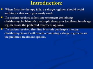 Introduction:Introduction:
 When first-line therapy fails, a salvage regimen should avoidWhen first-line therapy fails, a salvage regimen should avoid
antibiotics that were previously used.antibiotics that were previously used.
 If a patient received a first-line treatment containingIf a patient received a first-line treatment containing
clarithromycin, bismuth quadruple therapy or levofloxacin salvageclarithromycin, bismuth quadruple therapy or levofloxacin salvage
regimens are the preferred treatment options.regimens are the preferred treatment options.
 If a patient received first-line bismuth quadruple therapy,If a patient received first-line bismuth quadruple therapy,
clarithromycin or levofl oxacin-containing salvage regimens areclarithromycin or levofl oxacin-containing salvage regimens are
the preferred treatment options.the preferred treatment options.
 