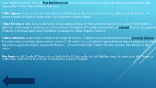 I mari italiani rientrano tutti nel Mar Mediterraneo, che assume nomi diversi a seconda delle aree geografiche: Mar
Ligure, Mar Tirreno, Mar Adriatico, Mar Ionio.
Il Mar Ligure è il più piccolo dei mari italiani; va dalla Liguria alla Corsica. Le coste sono alte e rocciose. Il golfo più
ampio è quello di Genova, dove sorge il più importante porto d’Italia.
Il Mar Tirreno va dalla Corsica alla Sicilia; è il più esteso d’Italia. È molto profondo (arriva fino a più di 3500 metri). Si
alternano coste basse e sabbiose a coste rocciose e frastagliate. Il fondale è disseminato di vulcani attivi (il più grande è
il Marsili). I principali porti sono Piombino, Civitavecchia, Olbia, Napoli e Palermo.
Il Mare Adriatico va dal Golfo di Venezia al Canale di Otranto. È situato tra la penisola balcanica e la penisola italiana.
È un mare poco profondo (quasi sempre meno di 100 metri). La costa italiana è generalmente bassa e sabbiosa e a tratti
lagunosa (Laguna di Venezia, Laguna di Marano…). Vi sono molti porti: Trieste, Venezia, Ancona, Bari, Brindisi e altri
minori.
Mar Ionio va dal Canale d’Otranto al sud della Sicilia. È il più profondo del Mediterraneo. Le coste sono alte. Presenta
molti rilievi sottomarini. Il porto più importante è quello di Taranto.
Torna alla mappa
 