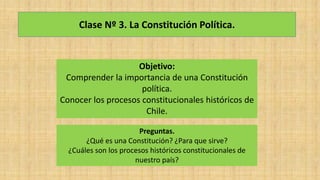 Clase Nº 3. La Constitución Política.
Objetivo:
Comprender la importancia de una Constitución
política.
Conocer los procesos constitucionales históricos de
Chile.
Preguntas.
¿Qué es una Constitución? ¿Para que sirve?
¿Cuáles son los procesos históricos constitucionales de
nuestro país?
 