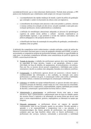 sociedade/profissional, que se inter-relacionam dialeticamente. Partindo deste princípio, o PPI
pauta-se nos fundamentos que a idealizaram, tendo sempre em vista que é necessário:

      o o acompanhamento das rápidas mudanças do mundo, a partir de política de graduação
          que contemple o caráter revolucionário da ciência como um imperativo;

      o o entendimento da avaliação como processo e não como produto e, portanto, valorizar
          o sistema contínuo de avaliação em dois níveis: um pela sociedade e outro pela auto-
          avaliação (professores, técnico-administrativos e estudantes);

      o a definição de metodologias educacionais adequadas ao processo de aprendizagem
          cognitiva de caráter social, político e cultural      nacional, respeitando-se as
          especificidades regionais, o que permitirá a revisão das matrizes curriculares, das
          práticas pedagógicas e das pesquisas desenvolvidas;

      o a identificação das bases de sustentação de uma política de graduação, considerando o
          estudante como ser global.


A definição das competências inclui conhecimentos e atitudes realizadas a partir da análise das
Diretrizes Curriculares Nacionais para os cursos de graduação ofertados pela UFRPE, ao qual se
acrescentarão as competências próprias do profissional formado, conforme as especificidades de
cada curso. As principais competências definidas como características do perfil do egresso da
UFRPE a serem desenvolvidas são:

       Tomada de decisões: o trabalho dos profissionais egressos deve estar fundamentado
          na capacidade de tomar decisões, visando o uso apropriado, eficácia e custo-
          efetividade, da força de trabalho, de equipamentos, de procedimentos e de práticas.
          Para este fim, os mesmos devem possuir competências e habilidades para avaliar,
          sistematizar e decidir as condutas mais adequadas, baseadas em evidências científicas.

       Comunicação: os profissionais egressos devem ser acessíveis e devem manter a
          confidencialidade das informações a eles confiadas, na interação com outros
          profissionais e o público em geral. A comunicação verbal e não-verbal, e habilidades
          de escrita e leitura; o domínio de tecnologias de comunicação e informação.

       Liderança: no trabalho em equipe multiprofissional, os egressos deverão estar aptos a
          assumirem posições de liderança, sempre tendo em vista o bem-estar da comunidade.
          A liderança envolve compromisso, responsabilidade, empatia, habilidade para tomada
          de decisões, comunicação e gerenciamento de forma efetiva e eficaz.

       Administração e gerenciamento: os profissionais devem estar aptos a tomar
          iniciativas, fazer o gerenciamento e administração tanto da força de trabalho quanto
          dos recursos físicos e materiais e de informação, da mesma forma que devem estar
          aptos a serem empreendedores, gestores, empregadores ou lideranças na equipe que
          integram.

       Educação permanente: os profissionais devem ser capazes de aprender
          continuamente, tanto na sua formação, quanto na sua prática. Deverão aprender a
          aprender e a ter responsabilidade e compromisso com a sua educação e o
          treinamento/estágios das futuras gerações de profissionais, mas proporcionando
          condições para que haja benefício mútuo entre os futuros profissionais e os
          profissionais dos serviços, inclusive, estimulando e promovendo a mobilidade




                                                                                             12
 
