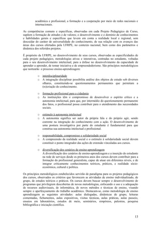 acadêmica e profissional, a formação e a cooperação por meio de redes nacionais e
         internacionais.

As competências comuns e específicas, observadas em cada Projeto Pedagógico de Curso,
supõem a formação de atitudes e de valores; o desenvolvimento e o domínio de conhecimentos
e habilidades gerais e específicas que levem em conta a realidade local e regional, sem
descuidar do caráter de universalidade do conhecimento, de sua relação com os avanços das
áreas dos cursos ofertados pela UFRPE, no contexto nacional, bem como dos parâmetros e
dinâmica dos referidos projetos.

É propósito da UFRPE, no desenvolvimento de seus cursos, observadas as especificidades de
cada projeto pedagógico, metodologias ativas e interativas, centradas no estudante, voltadas
para o seu desenvolvimento intelectual, para a ênfase no desenvolvimento da capacidade de
aprender a aprender, de tomar iniciativa e de empreendedorismo. São princípios metodológicos
que nortearão o processo ensino-aprendizagem:

           o   interdisciplinaridade
           o   A integração disciplinar possibilita análise dos objetos de estudo sob diversos
               olhares, constituindo-se questionamentos permanentes que permitam a
               (re)criação do conhecimento.

           o   formação profissional para a cidadania
           o   As instituições têm o compromisso de desenvolver o espírito crítico e a
               autonomia intelectual, para que, por intermédio do questionamento permanente
               dos fatos, o profissional possa contribuir para o atendimento das necessidades
               sociais.

           o   estímulo à autonomia intelectual
           o   A autonomia significa ser autor da própria fala e do próprio agir, sendo
               coerente na integração do conhecimento com a ação. O desenvolvimento de
               uma postura investigativa por parte do estudante é fundamental para que
               construa sua autonomia intelectual e profissional.

           o   responsabilidade, compromisso e solidariedade social
           o   A compreensão da realidade social e o estímulo à solidariedade social devem
               constituir o ponto integrador das ações de extensão vinculadas aos cursos.

           o   diversificação dos cenários de ensino-aprendizagem
               A diversificação dos cenários de ensino-aprendizagem e a inserção do estudante
               na rede de serviços desde os primeiros anos dos cursos devem contribuir para a
               formação do profissional generalista, capaz de atuar em diferentes níveis, e de
               integrar criticamente conhecimentos teóricos, práticos, e realidade sócio-
               econômica, cultural e política.

Os princípios metodológicos estabelecidos servirão de paradigma para os projetos pedagógicos
dos cursos, observados os critérios que favorecem as atividades de ensino individualizado, de
grupo, de estudos teóricos e práticos. Os cursos devem buscar sempre o desenvolvimento de
programas que privilegiem descobertas de novas metodologias, enfocando o uso e a adequação
de recursos audiovisuais, de informática, de novos métodos e técnicas de ensino, visando
sempre o aperfeiçoamento do trabalho acadêmico. Destacam-se, como metodologia de ensino
aprendizagem as seguintes atividades: aulas dialogadas, dinâmicas de grupo, leituras
comentadas, fichamentos, aulas expositivas, visitas técnicas, aulas práticas, aulas passeio,
ensaios em laboratórios, estudos de meio, seminários, simpósios, palestras, pesquisa
bibliográfica e iniciação científica.



                                                                                           13
 