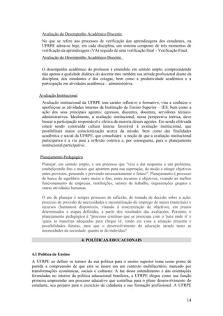 Avaliação do Desempenho Acadêmico Discente
     No que se refere aos processos de verificação das aprendizagens dos estudantes, na
     UFRPE adota-se hoje, em cada disciplina, um sistema composto de três momentos de
     verificação da aprendizagem (VA) seguido de uma verificação final – Verificação Final.
     Avaliação do Desempenho Acadêmico Docente

     O desempenho acadêmico do professor é entendido em sentido amplo, compreendendo
     não apenas a qualidade didática do docente mas também sua atitude profissional diante da
     disciplina, dos estudantes e dos colegas, bem como a produtividade acadêmica e a
     participação em atividades acadêmica – administrativa.

    Avaliação Institucional
     Avaliação institucional da UFRPE tem caráter reflexivo e formativo, visa a conhecer e
     aperfeiçoar as atividades internas da Instituição de Ensino Superior – IES, bem como a
     ação dos seus principais agentes: egressos, discentes, docentes, servidores técnico-
     administrativos. Idealmente, a avaliação institucional, nessa perspectiva teórica, deve
     buscar a participação responsável e efetiva da maioria desses agentes. Em sendo efetivada
     estará sendo construída cultura interna favorável à avaliação institucional, que
     possibilitará maior conscientização acerca da missão, bem como das finalidades
     acadêmica e social da UFRPE, que consolidará a noção de que a avaliação institucional
     participativa é a via para a reflexão coletiva e, por conseguinte, para o planejamento
     institucional participativo.

    Planejamento Pedagógico
     Planejar, em sentido amplo, é um processo que "visa a dar respostas a um problema,
     estabelecendo fins e meios que apontem para sua superação, de modo a atingir objetivos
     antes previstos, pensando e prevendo necessariamente o futuro". Planejamento é processo
     de busca de equilíbrio entre meios e fins, entre recursos e objetivos, visando ao melhor
     funcionamento de empresas, instituições, setores de trabalho, organizações grupais e
     outras atividades humanas.

     O ato de planejar é sempre processo de reflexão, de tomada de decisão sobre a ação;
     processo de previsão de necessidades e racionalização de emprego de meios (materiais) e
     recursos (humanos) disponíveis, visando à concretização de objetivos, em prazos
     determinados e etapas definidas, a partir dos resultados das avaliações. Portanto, o
     planejamento pedagógico é "processo contínuo que se preocupa com o 'para onde ir' e
     'quais as maneiras adequadas para chegar lá', tendo em vista a situação presente e
     possibilidades futuras, para que o desenvolvimento da educação atenda tanto as
     necessidades da sociedade, quanto as do indivíduo"

                              4. POLÍTICAS EDUCACIONAIS


4.1 Política de Ensino
A UFRPE ao definir os termos da sua política para o ensino superior toma como ponto de
partida a compreensão de que esta se insere em um contexto multifacetário, marcado por
transformações econômicas, sociais e culturais. À luz desse entendimento e das orientações
formuladas no interior da política educacional brasileira, a UFRPE elegeu como sua função
primeira empreender um processo educativo que contribua para o pleno desenvolvimento do
estudante, seu preparo para o exercício da cidadania e sua formação profissional. A UFRPE


                                                                                           14
 