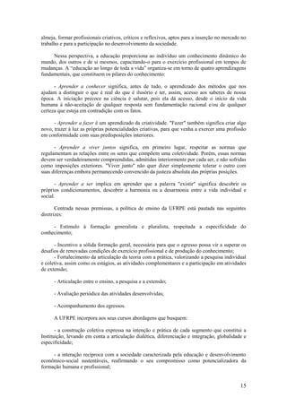 almeja, formar profissionais criativos, críticos e reflexivos, aptos para a inserção no mercado no
trabalho e para a participação no desenvolvimento da sociedade.

     Nessa perspectiva, a educação proporciona ao indivíduo um conhecimento dinâmico do
mundo, dos outros e de si mesmos, capacitando-o para o exercício profissional em tempos de
mudanças. A “educação ao longo de toda a vida” organiza-se em torno de quatro aprendizagens
fundamentais, que constituem os pilares do conhecimento:

      - Aprender a conhecer significa, antes de tudo, o aprendizado dos métodos que nos
ajudam a distinguir o que é real do que é ilusório e ter, assim, acesso aos saberes de nossa
época. A iniciação precoce na ciência é salutar, pois ela dá acesso, desde o início da vida
humana à não-aceitação de qualquer resposta sem fundamentação racional e/ou de qualquer
certeza que esteja em contradição com os fatos.

      - Aprender a fazer é um aprendizado da criatividade. "Fazer" também significa criar algo
novo, trazer à luz as próprias potencialidades criativas, para que venha a exercer uma profissão
em conformidade com suas predisposições interiores.

      - Aprender a viver juntos significa, em primeiro lugar, respeitar as normas que
regulamentam as relações entre os seres que compõem uma coletividade. Porém, essas normas
devem ser verdadeiramente compreendidas, admitidas interiormente por cada ser, e não sofridas
como imposições exteriores. "Viver junto" não quer dizer simplesmente tolerar o outro com
suas diferenças embora permanecendo convencido da justeza absoluta das próprias posições.

      - Aprender a ser implica em aprender que a palavra "existir" significa descobrir os
próprios condicionamentos, descobrir a harmonia ou a desarmonia entre a vida individual e
social.

       Centrada nessas premissas, a política de ensino da UFRPE está pautada nas seguintes
diretrizes:

     - Estímulo à formação generalista e pluralista, respeitada a especificidade do
conhecimento;

      - Incentivo a sólida formação geral, necessária para que o egresso possa vir a superar os
desafios de renovadas condições de exercício profissional e de produção do conhecimento;
      - Fortalecimento da articulação da teoria com a prática, valorizando a pesquisa individual
e coletiva, assim como os estágios, as atividades complementares e a participação em atividades
de extensão;

      - Articulação entre o ensino, a pesquisa e a extensão;

      - Avaliação periódica das atividades desenvolvidas;

      - Acompanhamento dos egressos.

      A UFRPE incorpora aos seus cursos abordagens que busquem:

       - a construção coletiva expressa na intenção e prática de cada segmento que constitui a
Instituição, levando em conta a articulação dialética, diferenciação e integração, globalidade e
especificidade;

     - a interação recíproca com a sociedade caracterizada pela educação e desenvolvimento
econômico-social sustentáveis, reafirmando o seu compromisso como potencializadora da
formação humana e profissional;


                                                                                               15
 