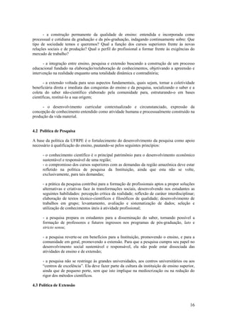 - a construção permanente da qualidade de ensino: entendida e incorporada como
processual e cotidiana da graduação e da pós-graduação, indagando continuamente sobre: Que
tipo de sociedade temos e queremos? Qual a função dos cursos superiores frente às novas
relações sociais e de produção? Qual o perfil do profissional a formar frente às exigências do
mercado de trabalho?

      - a integração entre ensino, pesquisa e extensão buscando a construção de um processo
educacional fundado na elaboração/reelaboração de conhecimentos, objetivando a apreensão e
intervenção na realidade enquanto uma totalidade dinâmica e contraditória;

       - a extensão voltada para seus aspectos fundamentais, quais sejam, tornar a coletividade
beneficiária direta e imediata das conquistas do ensino e da pesquisa, socializando o saber e a
coleta do saber não-científico elaborado pela comunidade para, estruturando-o em bases
científicas, restituí-lo a sua origem;

     - o desenvolvimento curricular contextualizado e circunstanciado, expressão da
concepção de conhecimento entendido como atividade humana e processualmente construído na
produção da vida material.


4.2 Política de Pesquisa

A base da política da UFRPE é o fortalecimento do desenvolvimento da pesquisa como apoio
necessário à qualificação do ensino, pautando-se pelos seguintes princípios:

      - o conhecimento científico é o principal patrimônio para o desenvolvimento econômico
      sustentável e responsável de uma região;
      - o compromisso dos cursos superiores com as demandas da região amazônica deve estar
      refletido na política de pesquisa da Instituição, ainda que esta não se volte,
      exclusivamente, para tais demandas;

      - a prática da pesquisa contribui para a formação de profissionais aptos a propor soluções
      alternativas e criativas face às transformações sociais, desenvolvendo nos estudantes as
      seguintes habilidades: percepção crítica da realidade; reflexão de caráter interdisciplinar;
      elaboração de textos técnico-científicos e filosóficos de qualidade; desenvolvimento de
      trabalhos em grupo; levantamento, avaliação e sistematização de dados; seleção e
      utilização de conhecimentos úteis à atividade profissional;

      - a pesquisa prepara os estudantes para a disseminação do saber, tornando possível a
      formação de professores e futuros ingressos nos programas de pós-graduação, lato e
      stricto sensu;

      - a pesquisa reverte-se em benefícios para a Instituição, promovendo o ensino, e para a
      comunidade em geral, promovendo a extensão. Para que a pesquisa cumpra seu papel no
      desenvolvimento social sustentável e responsável, ela não pode estar dissociada das
      atividades de ensino e de extensão;

      - a pesquisa não se restringe às grandes universidades, aos centros universitários ou aos
      “centros de excelência”. Ela deve fazer parte da cultura da instituição de ensino superior,
      ainda que de pequeno porte, sem que isto implique na mediocrização ou na redução do
      rigor dos métodos científicos.

4.3 Política de Extensão



                                                                                               16
 