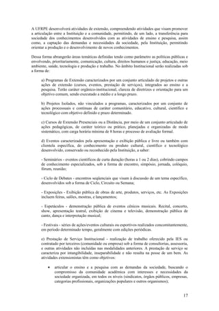 A UFRPE desenvolverá atividades de extensão, compreendendo atividades que visam promover
a articulação entre a Instituição e a comunidade, permitindo, de um lado, a transferência para
sociedade dos conhecimentos desenvolvidos com as atividades de ensino e pesquisa, assim
como, a captação das demandas e necessidades da sociedade, pela Instituição, permitindo
orientar a produção e o desenvolvimento de novos conhecimentos.

Dessa forma abrangerão áreas temáticas definidas tendo como parâmetro as políticas públicas e
envolvendo, prioritariamente, comunicação, cultura, direitos humanos e justiça, educação, meio
ambiente, saúde, tecnologia e produção e trabalho. No âmbito Institucional serão realizadas sob
a forma de:

      a) Programas de Extensão caracterizados por um conjunto articulado de projetos e outras
      ações de extensão (cursos, eventos, prestação de serviços), integrados ao ensino e a
      pesquisa. Terão caráter orgânico-institucional, clareza de diretrizes e orientação para um
      objetivo comum, sendo executado a médio e a longo prazo.

      b) Projetos Isolados, não vinculados a programas, caracterizados por um conjunto de
      ações processuais e contínuas de caráter comunitário, educativo, cultural, científico e
      tecnológico com objetivo definido e prazo determinado.

      c) Cursos de Extensão Presenciais ou a Distância, por meio de um conjunto articulado de
      ações pedagógicas, de caráter teórico ou prático, planejadas e organizadas de modo
      sistemático, com carga horária mínima de 8 horas e processo de avaliação formal.

      d) Eventos caracterizados pela apresentação e exibição pública e livre ou também com
      clientela específica, do conhecimento ou produto cultural, científico e tecnológico
      desenvolvido, conservado ou reconhecido pela Instituição, a saber:

      - Seminários - eventos científicos de curta duração (horas a 1 ou 2 dias), cobrindo campos
      de conhecimento especializados, sob a forma de encontro, simpósio, jornada, colóquio,
      fórum, reunião;

      - Ciclo de Debates - encontros seqüenciais que visam à discussão de um tema específico,
      desenvolvidos sob a forma de Ciclo, Circuito ou Semana;

      - Exposições - Exibição pública de obras de arte, produtos, serviços, etc. As Exposições
      incluem feiras, salões, mostras, e lançamentos;

      - Espetáculos - demonstração pública de eventos cênicos musicais. Recital, concerto,
      show, apresentação teatral, exibição de cinema e televisão, demonstração pública de
      canto, dança e interpretação musical;

      - Festivais - séries de ações/eventos culturais ou esportivos realizados concomitantemente,
      em período determinado tempo, geralmente com edições periódicas.

      e) Prestação de Serviço Institucional - realização de trabalho oferecido pela IES ou
      contratado por terceiros (comunidade ou empresa) sob a forma de consultorias, assessoria,
      e outras atividades não incluídas nas modalidades anteriores. A prestação de serviço se
      caracteriza por intangibilidade, inseparabilidade e não resulta na posse de um bem. As
      atividades extensionistas têm como objetivos:

          •   articular o ensino e a pesquisa com as demandas da sociedade, buscando o
              compromisso da comunidade acadêmica com interesses e necessidades da
              sociedade organizada, em todos os níveis (sindicatos, órgãos públicos, empresas,
              categorias profissionais, organizações populares e outros organismos);


                                                                                              17
 