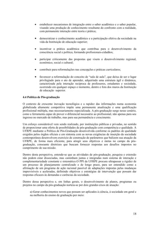 •   estabelecer mecanismos de integração entre o saber acadêmico e o saber popular,
              visando uma produção de conhecimento resultante do confronto com a realidade,
              com permanente interação entre teoria e prática;

          •   democratizar o conhecimento acadêmico e a participação efetiva da sociedade na
              vida da Instituição de educação superior;

          •   incentivar a prática acadêmica que contribua para o desenvolvimento da
              consciência social e política, formando profissionais-cidadãos;

          •   participar criticamente das propostas que visem o desenvolvimento regional,
              econômico, social e cultural;

          •   contribuir para reformulações nas concepções e práticas curriculares;

          •   favorecer a reformulação do conceito de “sala de aula”, que deixa de ser o lugar
              privilegiado para o ato de aprender, adquirindo uma estrutura ágil e dinâmica,
              caracterizada pela interação recíproca de professores, estudantes e sociedade,
              ocorrendo em qualquer espaço e momento, dentro e fora dos muros da Instituição
              de educação superior.

4.4 Política de Pós-graduação

O contexto de crescente inovação tecnológica e a rapidez das informações numa economia
globalizada altamente competitiva impõe uma permanente atualização e uma qualificação
profissional múltipla, mas necessariamente especializada. A pós-graduação surge nesse cenário,
como a ferramenta capaz de prover o diferencial necessário ao profissional, não apenas para seu
ingresso no mercado de trabalho, mas para sua permanência e crescimento.

Um esforço considerável vem sendo realizado, por instituições públicas e privadas, no sentido
de proporcionar uma oferta de possibilidades de pós-graduação com competência e qualidade. A
UFRPE mediante a Política de Pós-Graduação desenvolvida conforme os padrões de qualidade
exigidos pelos órgãos oficiais e em sintonia com as novas exigências de inserção da sociedade
contemporânea desenvolvem exercício de construção de parâmetros que balizem sua atuação da
UFRPE, de forma mais eficiente, para atingir seus objetivos e metas no campo da pós-
graduação, consoante diretrizes que buscam fornecer respostas aos desafios impostos no
cumprimento de sua missão.

Dentro desta perspectiva, entende-se que as atividades de pós-graduação, pesquisa e extensão
não podem estar dissociadas, mas caminham juntas e integradas num sistema de interação e
complementariedade constante e sistemático.O PPI da UFRPE procura ultrapassar a rigidez de
um processo de planejamento centralizado e de longo prazo, para ser entendido como a
afirmação de um programa de ação racional passível de adaptações impostas pelas mudanças
imprevisíveis e aceleradas, definindo objetivos e estratégias de intervenção que possam dar
respostas eficazes às demandas e carências da sociedade.

Dentro dessa perspectiva e, em linhas gerais, o desenvolvimento de planos, programas ou
projetos no campo da pós-graduação norteia-se por dois grandes eixos de atuação:

      a) Gerar conhecimentos novos que possam ser aplicados à ciência, à sociedade em geral e
      na melhoria do ensino de graduação por meio:




                                                                                            18
 