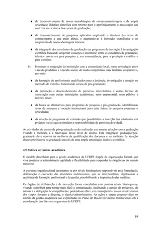 ♦ do desenvolvimento de novas metodologias de ensino-aprendizagem e da ampla
        articulação didático-científica com retorno para o aperfeiçoamento e atualização das
        matrizes curriculares dos cursos de graduação;

      ♦ do desenvolvimento de pesquisas aplicadas ampliando o domínio das áreas de
        conhecimento a que estão afetas, e adaptando-as à inovação tecnológica e ao
        surgimento de novas abordagens teóricas;

      ♦ da integração dos estudantes de graduação em programas de iniciação à investigação
          científica buscando despertar vocações e incentivar, entre os estudantes de graduação,
          talentos potenciais para pesquisa e, em conseqüência, para a produção científica e
          para o ensino.

    b)   Promover a integração da instituição com a comunidade local, numa articulação entre
         o tecido produtivo e o tecido social, de modo competitivo, mas também, cooperativo,
         por meio:

      ♦ da formação de profissionais qualificados para a docência, investigação e atuação no
        mercado de trabalho, fomentando cursos de pós-graduação;

      ♦ da promoção e desenvolvimento de parcerias, intercâmbios e outras formas de
        associação com outras instituições acadêmicas, setor empresarial, setor público e
        terceiro setor;

      ♦ da busca de alternativas para programas de pesquisa e pós-graduação, identificando
        áreas de interesse e vocação institucional para criar linhas de pesquisa coerentes e
        articuladas;

      ♦ da criação de programas de extensão que possibilitem a inserção dos estudantes em
          projetos sociais que estimulem a responsabilidade da participação cidadã.

As atividades de ensino de pós-graduação serão realizadas em estreita relação com a graduação
visando à melhoria e à renovação desse nível de ensino. Esta integração graduação/pós-
graduação deve ocorrer na melhoria da qualificação dos docentes e na melhoria da atuação
desses professores na graduação através de uma ampla articulação didático-científica.


4.5 Política de Gestão Acadêmica

O modelo desenhado para a gestão acadêmica da UFRPE dispõe de organização formal, que
visa propiciar à administração agilidade e flexibilidade para responder às exigências do mundo
moderno.

A estrutura organizacional caracteriza-se por níveis hierárquicos responsáveis pela formulação,
deliberação e execução das atividades institucionais, que se interpenetram, objetivando a
qualidade da formação profissional e da gestão, possibilitando a implantação das medidas.

Os órgãos de deliberação e de execução foram concebidos com poucos níveis hierárquicos,
visando contribuir para tornar mais fácil a comunicação, facilitando a gestão de processos, de
rotinas e a delegação de competências, podendo-se obter, em conseqüência, maior envolvimento
dos corpos docente e discente, e técnico-administrativo. As ações a serem desenvolvidas no
âmbito da gestão acadêmica são explicitadas no Plano de Desenvolvimento Institucional sob a
coordenação dos diversos segmentos da UFRPE.




                                                                                             19
 