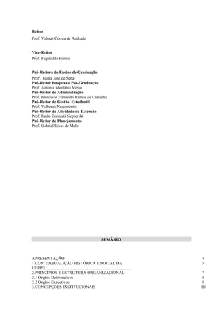 Reitor
Prof. Valmar Correa de Andrade


Vice-Reitor
Prof. Reginaldo Barros


Pró-Reitora de Ensino de Graduação
Profª. Maria José de Sena
Pró-Reitor Pesquisa e Pós-Graduação
Prof. Antonia Sherlânia Veras
Pró-Reitor de Administração
Prof. Francisco Fernando Ramos de Carvalho
Pró-Reitor de Gestão Estudantil
Prof. Valberes Nascimento
Pró-Reitor de Atividade de Extensão
Prof. Paulo Donizeti Siepierski
Pró-Reitor de Planejamento
Prof. Gabriel Rivas de Melo




                                                             SUMÁRIO



APRESENTAÇÃO                                                                                4
1.CONTEXTUALIÇÃO HISTÓRICA E SOCIAL DA                                                      5
UFRPE....................................................................................
2.PRINCÍPIOS E ESTRUTURA ORGANIZACIONAL                                                     7
2.1 Órgãos Deliberativos                                                                    8
2.2 Órgãos Executivos                                                                       8
3.CONCEPÇÕES INSTITUCIONAIS                                                                 10
 