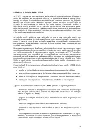 4.6 Políticas de Inclusão Social e Digital

A UFRPE expressa sua preocupação com as barreiras sócio-educacionais que dificultam o
acesso dos estudantes aos que pretende oferecer e a permanência nestes de muitos jovens.
Buscará mecanismos de atuação junto com candidatos e estudantes, mantendo sua finalidade
específica de oferecer ensino, pesquisa e extensão, sempre investindo na qualificação da
formação de seus estudantes em todas as fases desse processo. Compreende, também, a
importância social e acadêmica de ter, em todos os seus cursos, uma representação social,
cultural e étnica mais consoante com a sociedade multicultural em que se vive, assegurando que
todas as opiniões se façam presentes ao longo da vivência acadêmica dos estudantes, bem como
a diversidade na produção do conhecimento.

A exclusão social é problema para a educação em geral e para a educação superior em
particular, apresentando-se de modo especialmente agudo para as instituições particulares de
ensino. A partir da esfera de suas atribuições específicas, responsabilidades e compromissos
com propostas e ações destinadas a contribuir, de forma positiva, para a construção de uma
sociedade mais igualitária.
Desse modo, coloca-se como desafio para a instituição democratizar o acesso aos seus cursos,
adotando estratégias que favoreçam candidatos oriundos dos grupos sociais menos favorecidos,
sem prejuízo dos critérios de mérito que devem presidir esse processo. A UFRPE reconhece
seus compromissos com a questão e sua responsabilidade de contribuir para sua superação,
entendendo que pode e deve tomar medidas específicas, intervindo nas condições de ingresso,
considerando em seu processo seletivo as peculiaridades da formação oferecida pelo Ensino
Médio na escola pública e apoiando candidatos desfavorecidos social e culturalmente, antes,
durante e após o ingresso.
Com a finalidade de implementar uma política institucional de inclusão social, a UFRPE definiu
como objetivos:
    •     ampliar as probabilidades de acesso dos estudantes egressos de escolas públicas;
    •     atuar positivamente na superação das barreiras educacionais que dificultam esse acesso;
    •     apoiar as escolas públicas, seus professores e estudantes, mediante ações especializadas;
    •     apoiar, com ações específicas, a permanência dos estudantes no curso superior.


A política de inclusão social estabelecida pela UFRPE apresenta as seguintes proposições:

        - promover a melhoria do desempenho dos estudantes com comprovada deficiência por
        meio de ações voltadas para a correção das dificuldades observadas na sua formação
        anterior ao ingresso na UFRPE;

        - propiciar as condições necessárias para a permanência nos cursos de graduação dos
        ingressantes;

        - estabelecer uma política de assistência e acompanhamento estudantil;

        - promover as ações necessárias para incentivar a redução das desigualdades sociais e
        regionais;

        - absorver parte do contingente de população migrante existente no município e na região,
        mediante a inclusão em seus cursos superiores, qualificando e preparando os profissionais
        e trabalhadores para o desempenho eficiente de suas funções.




                                                                                                20
 