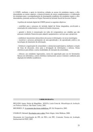 A UFRPE, mediante o apoio às iniciativas voltadas ao acesso de estudantes negros e afro-
descendentes ao ensino superior, o desenvolvimento de cursos complementares e a elaboração
de estratégias para o acompanhamento do desempenho acadêmico de estudantes negros e afro-
descendentes, pretende auxiliar no Projeto Nacional de Inclusão Social do Governo Federal.

     A política de inclusão digital da UFRPE possui os seguintes objetivos:

     - contribuir para o processo de inclusão digital de forma integradora, envolvendo a
     construção do conhecimento e o desenvolvimento da pessoa;

     - garantir o direito à comunicação em redes de computadores aos cidadãos que não
     possuam condições financeiras para adquirir equipamentos e serviços que a propiciem;

     - estabelecer mecanismos democráticos de acesso à informação e às novas tecnologias;
     - incentivar o processo permanente de auto-aprendizado e de aprendizado coletivo em
     tecnologias de tratamento da informação;

     - fortalecer a organização de comunidade e a democracia participativa, mediante a criação
     de listas de discussão, sítios para a divulgação de informações e notícias, fóruns
     eletrônicos para debate e outras modalidades de interação da comunidade;

     - oferecer, aos estudantes ingressantes, cursos de capacitação para uso de ferramentas
     básicas em informática, correio eletrônico institucional, acesso à internet e ambiente para
     digitação de trabalhos acadêmicos.




                                     5.BIBLIOGRAFIA

BELLONI, Isaura. Heitor de Magalhães; SOUZA, Luzia Costa de. Metodologia de Avaliação
em Políticas Públicas. São Paulo. Cortez, 2001.
BOURDIEU, P. A economia das trocas simbólicas. SP, Ed. Perspectiva, 2003.

CHARLOT, Bernard. Da relação com o saber. Porto Alegre, Artes Médicas, 2000.

Documento de Conceituação do PPI, do PDI e do PPC. Comissão Técnica de Avaliação
Institucional do INEP, 2005.


                                                                                             21
 
