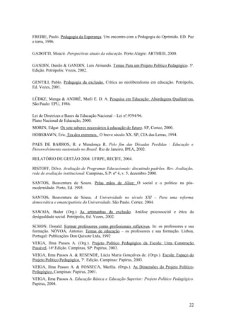 FREIRE, Paulo. Pedagogia da Esperança. Um encontro com a Pedagogia do Oprimido. ED. Paz
e terra, 1996.

GADOTTI, Moacir. Perspectivas atuais da educação. Porto Alegre: ARTMED, 2000.

GANDIN, Danilo & GANDIN, Luis Armando. Temas Para um Projeto Político Pedagógico. 5a.
Edição. Petrópolis: Vozes, 2002.

GENTILI, Pablo. Pedagogia da exclusão. Crítica ao neoliberalismo em educação. Petrópolis,
Ed. Vozes, 2001.

LÜDKE, Menga & ANDRÉ, Marli E. D. A. Pesquisa em Educação: Abordagens Qualitativas.
São Paulo: EPU, 1986.

Lei de Diretrizes e Bases da Educação Nacional – Lei nº.9394/96.
Plano Nacional de Educação, 2000.
MORIN, Edgar. Os sete saberes necessários à educação do futuro. SP, Cortez, 2000.
HOBSBAWN, Eric. Era dos extremos. O breve século XX. SP, CIA das Letras, 1994.

PAES DE BARROS, R. e Mendonça R. Pelo fim das Décadas Perdidas : Educação e
Desenvolvimento sustentado no Brasil. Rio de Janeiro, IPEA, 2002.

RELATÓRIO DE GESTÃO 2004. UFRPE, RECIFE, 2004.

RISTOFF, Dilvo. Avaliação de Programas Educacionais: discutindo padrões. Rev. Avaliação,
rede de avaliação institucional. Campinas, S.P: nº 4, v. 5, dezembro 2000.

SANTOS, Boaventura de Souza. Pelas mãos de Alice: O social e o político na pós-
modernidade. Porto, Ed. 1995.

SANTOS, Boaventura de Sousa. A Universidade no século XXI – Para uma reforma
democrática e emancipatória da Universidade. São Paulo. Cortez, 2004.

SAWAIA, Bader (Org.) As artimanhas da exclusão. Análise psicossocial e ética da
desigualdade social. Petrópolis, Ed. Vozes, 2002.

SCHON. Donald. Formar professores como profissionais reflexivos. In: os professores e sua
formação. NÓVOA, Antonio. Temas de educação – os professores e sua formação. Lisboa,
Portugal: Publicações Don Quixote Ltda, 1992
VEIGA, Ilma Passos A. (Org.). Projeto Político Pedagógico da Escola: Uma Construção
Possível. 16a.Edição. Campinas, SP: Papirus, 2003.
VEIGA, Ilma Passos A. & RESENDE, Lúcia Maria Gonçalves de. (Orgs.). Escola: Espaço do
Projeto Político Pedagógico. 7a. Edição. Campinas: Papirus, 2003.
VEIGA, Ilma Passos A. & FONSECA, Marília. (Orgs.). As Dimensões do Projeto Político-
Pedagógico. Campinas: Papirus, 2001.
VEIGA, Ilma Passos A. Educação Básica e Educação Superior: Projeto Político Pedagógico.
Papirus, 2004.




                                                                                      22
 