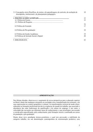 3.1 Concepções sócio-filosóficas, de ensino e de aprendizagem, de currículo, de avaliação de                 10
       desempenho, institucional e de planejamento pedagógico.
..................................
4. POLÍTICAS EDUCACIONAIS.......................................................................             15
    4.1 Política de Ensino............................................................................       15
    4.2. Política de Pesquisa.........................................................................
                                                                                                             16
  4.3 Política de Extensão                                                                                   17

  4.4 Política de Pós-graduação                                                                              18

   4.5 Política de Gestão Acadêmica                                                                          19
   4.6 Políticas de Inclusão Social e Digital                                                                20
....................................
5. BIBLIOGRAFIA                                                                                              22




                                         APRESENTAÇÃO

Nas últimas décadas, observou-se o surgimento de novas perspectivas para a educação superior
no Brasil, diante das mudanças estruturais na sociedade com a mundialização da economia, e de
suas repercussões no cenário geopolítico e cultural. As transformações ocorrem de modo célere,
sobretudo na formação profissional devido às exigências do mundo do trabalho, que associado a
alternância das rotas tradicionais da qualificação e da cultura do emprego, e por outro, a
velocidade das inovações nas diferentes áreas do conhecimento e suas tecnologias, provocando
a corrida pela especialização, pelo conhecimento, pela formação inicial e continuada em cursos
de graduação e pós-graduação.
Diante desse novo paradigma técnico-econômico, o qual tem provocado a redefinição da
categoria trabalho, em sua denominação contemporânea de reestruturação produtiva, essa


                                                                                                         3
 