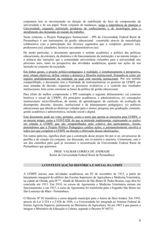 conjuntura tem se movimentado na direção de redefinição do foco de compreensão da
universidade e de seu papel. Neste conjunto de mudanças, surge a importância de planejar a
Universidade, enquanto instituição produtora de conhecimento e de tecnologias para o
atendimento das demandas do mundo do trabalho.
Neste contexto, o Projeto Pedagógico Institucional – PPI da Universidade Federal Rural de
Pernambuco é um instrumento de gestão educacional construído através de metodologia
colaborativa com a participação dos diversos segmentos que a compõem: gestores (as),
professores (as), estudantes, técnicos (as) administrativos (as).
De modo particular, o documento apresenta o sentido acadêmico e político das políticas
educacionais, da estrutura, da dinâmica e do funcionamento da instituição, e ao mesmo tempo, é
o anúncio das intenções que a comunidade universitária vislumbra para a universidade nos
próximos anos, tanto na perspectiva das atividades acadêmicas, quanto nas ações de sua
inserção no conjunto da sociedade.
Em linhas gerais, o projeto político-pedagógico é realidade, e simultaneamente é perspectiva,
pois, situam objetivos, define valores e demarca a filosofia institucional, firmando-se como um
registro multidimensional da realidade na qual está inserida institucional. Por seu sentido
compartilhado, o documento tem a finalidade de instrumentalizar os gestores da UFRPE em
suas tomadas de decisão; organizar os processos avaliativos e o controle dos resultados
institucionais, bem como estruturar as bases da política de gestão educacional.
Para efeito de melhor compreensão o PPI contempla o seguinte delineamento: (a) contexto
histórico e social da UFRPE; (b) princípios acadêmicos e administrativos; (c) concepções
institucionais: sócio-filosóficas, de ensino, de aprendizagem, de currículo, de avaliação de
desempenho discente, docente, institucional e de planejamento pedagógico; (e) políticas
educacionais que aborda as diretrizes voltadas para o ensino, pesquisa, pós-graduação, extensão,
gestão acadêmica e administrativa, inclusão social e digital.
Este documento pode ser visto, portanto, como o norte que aponta as intenções para UFRPE, e
ao mesmo tempo, como a VONTADE do que se pretende implementar, expressando os sonhos
em relação à UFRPE que são compartilhados pelo coletivo dos participantes. Assim,
pretendemos que o Projeto Político Pedagógico catalise ações, e permanentemente envolva a
todos (as) que compõem a UFRPE na direção e efetivação dessas idealizações.
Em outras palavras, significa dizer que a construção desse projeto foi por si só, um processo de
partilha e de criação em conjunto, em discussão, em co-autoria e maestria. Certamente, este é
um dos caminhos pelo qual já iniciamos a reconstrução da Universidade Federal Rural de
Pernambuco que queremos.
                         PROF. VALMAR CORREA DE ANDRADE
                     Reitor da Universidade Federal Rural de Pernambuco


              1.CONTEXTUALIÇÃO HISTÓRICA E SOCIAL DA UFRPE

A UFRPE iniciou suas atividades acadêmicas em 03 de novembro de 1912, a partir do
lançamento inaugural do edifício das Escolas Superiores de Agricultura e Medicina Veterinária,
na cidade de Olinda, pelo Revmo. Abade do Mosteiro de São Bento D. Pedro Roeser, cuja obra foi
concluída em 1913. Em 1914, os cursos de Agronomia e Medicina Veterinária entram em
funcionamento, e em 1917, o curso de Agronomia foi transferido para o Engenho São Bento em
São Lourenço da Mata - Pernambuco.

O Decreto Nº 82 transferiu o curso daquele município para o bairro de Dois Irmãos. Em 1955,
através da Lei 2.524 e a 2.920 de 1956, e a Universidade foi integrada ao Sistema Federal de
Ensino Agrícola Superior, pertencente ao Ministério da Agricultura. Só em 1967 é que passou a
integrar o Ministério da Educação e Cultura, segundo o Decreto Nº 60731.


                                                                                              4
 