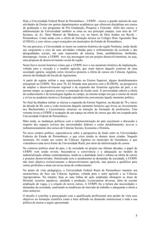 Hoje a Universidade Federal Rural de Pernambuco - UFRPE - exerce a grande maioria de suas
atividades de Ensino em quinze departamentos acadêmicos que oferecem disciplinas aos cursos
de graduação e aos programas de Pós Graduação, Pesquisa e Extensão. Além dos cursos, a
administração da Universidade também se situa no seu principal campus, com área de 147
hectares, na Av. Dom Manoel de Medeiros, s/n, no bairro de Dois Irmãos em Recife –
Pernambuco. Conta ainda com a oferta de formação técnica no Colégio Dom Agostinho Ikas
(CODAI), e com vários campi avançados em municípios do Estado de Pernambuco.
No seu percurso, a Universidade se insere no contexto histórico da região Nordeste, tendo desde
seu surgimento o eixo de suas atividades voltadas para o enfrentamento da exclusão e das
desigualdades sociais, em suas expressões de miséria, fome, analfabetismo, latifúndio,
desemprego. Assim, a UFRPE teve sua ancoragem em um projeto desenvolvimentista, ou seja,
uma proposta de desenvolvimento social da região.
Neste breve recorte histórico vimos que a UFRPE teve o seu momento histórico de implantação,
voltado para a vocação e o modelo agrícola, que eram típicos daquele contexto de uma
sociedade agrária, surgindo como iniciativa pioneira a oferta de cursos em Ciências Agrárias,
através da fundação da Escola de Agronomia.
A partir do regime militar e suas repercussões no Ensino Superior, alguns desdobramentos
emergiram na UFRPE. Nos anos 70, foi firmada uma parceria com a SUDENE, na perspectiva
de ampliar o desenvolvimento regional e de expansão das fronteiras agrícolas do país, e ao
mesmo tempo, se esperava exercer a contenção do êxodo rural. À universidade caberia a oferta
do conhecimento e de tecnologias ligadas ao campo, ao mesmo tempo em que o ensino de moral
e cívica na academia incitava à formação reprodutivista conveniente àquele momento político.
No final da ditadura militar se iniciou a expansão do Ensino Superior, na década de 70 e início
da década de 80, com a visão tecnicista daquele momento histórico que levou ao investimento
nos Bacharelados e Licenciaturas noturnas na intenção de formação de professores. Esta
vertente levou a UFRPE à ocupação de um espaço na oferta de cursos que não era ocupado pela
Universidade Federal de Pernambuco.
Mais tarde, as mudanças políticas com a redemocratização do país suscitaram a discussão a
respeito dos espaços ociosos das universidades federais e como desdobramento, teve-se o
redimensionamento dos cursos de Ciências Sociais, Economia e História.
No novo cenário político, especulava-se sobre a perspectiva de fusão entre as Universidades
Federais do Estado de Pernambuco, o que criou tensão às demais áreas criadas. Naquele
momento, foi criado um centro de Ciências Agrárias no município de Garanhuns, o que
vislumbrava uma nova frente da Universidade Rural, por meio da interiorização de cursos.
No contexto político atual do país, e de sociedade no projeto nas últimas décadas, o papel da
UFRPE vem sendo revisto, buscando-se a convivência e a adequação ao modelo de
industrialização urbano contemporâneo, tendo-se a dualidade rural e urbana na oferta de cursos
e projetos desenvolvidos. Sintonizada com o atendimento às demandas da sociedade, a UFRPE
não mais objetiva exclusivamente o desenvolvimento agrícola, mas passou a qualificar para
outras profissões e atuar em novas áreas de conhecimento.
No ponto de vista pedagógico, a Universidade Federal Rural de Pernambuco mantém sua
característica de foco nas Ciências Agrárias, voltada para o setor agrícola e as Ciências
Agropecuárias. No entanto, hoje as suas linhas de ação ampliadas abrangem as áreas de
florestal, recursos aquáticos, sanidade e produção, Licenciaturas diversas, além de recente
ampliação de vagas, e a criação de novos cursos. A UFRPE faz a leitura das necessidades e
demandas da sociedade, analisando as tendências do mercado de trabalho e adequando a oferta a
estes anúncios.
O desafio é conciliar a preocupação com a qualificação profissional sem perder de vista seus
objetivos na formação científica como é bem definido na dimensão institucional e toda a sua
política de ensino a seguir apresentada.



                                                                                             5
 