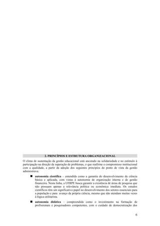 2. PRINCÍPIOS E ESTRUTURA ORGANIZACIONAL
O clima de sustentação da gestão educacional está ancorado na solidariedade e no estímulo à
participação na direção da superação de problemas, o que reafirma o compromisso institucional
com a qualidade, a partir da adoção dos seguintes princípios do ponto de vista da gestão
administrava:
      autonomia científica – entendida como a garantia do desenvolvimento da ciência
         básica e aplicada, com vistas à autonomia de organização interna e de gestão
         financeira. Nesta linha, a UFRPE busca garantir a existência de áreas de pesquisa que
         não possuam apenas a relevância política ou econômica imediata. Os estudos
         científicos têm um significativo papel no desenvolvimento dos setores essenciais para
         a população e para avanço da própria ciência, mesmo que não atendam muitas vezes
         à lógica utilitarista.
      autonomia didática – compreendida como o investimento na formação de
         profissionais e pesquisadores competentes, com o cuidado de democratização dos


                                                                                            6
 