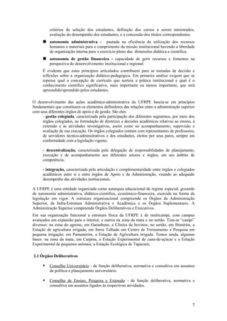 critérios de seleção dos estudantes, definição dos cursos a serem ministrados,
          avaliação do desempenho dos estudantes, e a concessão dos títulos correspondentes.
       autonomia administrativa -         pautada na eficiência de utilização dos recursos
          humanos e materiais para o cumprimento da missão institucional havendo a liberdade
          de organização interna para o exercício pleno das dimensões didática e científica.
       autonomia de gestão financeira - capacidade de gerir recursos e fomentos na
          perspectiva do desenvolvimento institucional e regional.
      É evidente que estes princípios articulados contribuem para as tomadas de decisão e
      reflexões sobre a organização didático-pedagógica. Em primeira análise exigem que se
      repense qual a concepção de currículo que norteia a prática institucional e qual é o
      conhecimento científico significativo, mais importante ou menos importante, que será
      apreendido/aprendido pelos estudantes.

O desenvolvimento das ações acadêmico-administrativa da UFRPE baseia-se em princípios
fundamentais que constituem os elementos definidores das relações entre a administração superior
com seus diferentes órgãos de apoio e de gestão. São eles:
     - gestão colegiada, caracterizada pela participação dos diferentes segmentos, por meio dos
     órgãos colegiados, na formulação de diretrizes e decisões acadêmicas relativas ao ensino, à
     extensão e às atividades investigativas, assim como no acompanhamento, supervisão e
     avaliação de sua execução. Os órgãos colegiados contam com representantes de professores,
     de servidores técnico-administrativos e dos estudantes, eleitos por seus pares, sempre em
     conformidade com a legislação vigente;

      - descentralização, caracterizada pela delegação de responsabilidades de planejamento,
      execução e de acompanhamento aos diferentes setores e órgãos, em seu âmbito de
      competência;

      - integração, caracterizada pela articulação e complementaridade entre órgãos e colegiados
      acadêmicos entre si e entre órgãos de Apoio e da Administração, visando ao adequado
      desempenho das atividades institucionais.

A UFRPE é uma entidade organizada como autarquia educacional de regime especial, gozando
de autonomia administrativa, didático-científica, econômico-financeira, exercida na forma da
legislação em vigor. A estrutura organizacional compreende os Órgãos da Administração
Superior, da Infra-Estrutura Administrativa e Acadêmica e os Órgãos Suplementares. A
Administração Superior compreende Órgãos Deliberativos e Executivos.
Em sua organização funcional a estrutura física da UFRPE é de multicampi, com campus
avançados em expansão para o interior, e outros na zona da mata e no sertão. Tem-se “campi”
diversos: na zona do agreste, em Garanhuns, a Clínica de bovinos; no sertão, em Ibimirim, a
Estação de agricultura irrigada; em Serra Talhada um Centro de Treinamento e Pesquisa em
pequena irrigação; em Parnamirim, a Estação de Agricultura irrigada. Temos ainda, algumas
bases: na zona da mata, em Carpina, a Estação Experimental de cana-de-açúcar e a Estação
Experimental de pequenos animais; a Estação Ecológica de Tapacurá;

2.1 Órgãos Deliberativos

         Conselho Universitário - de função deliberativa, normativa e consultiva em assuntos
          de política e planejamento universitário.

         Conselho de Ensino, Pesquisa e Extensão - de função deliberativa, normativa e
          consultiva em assuntos ligados às respectivas atividades.



                                                                                              7
 