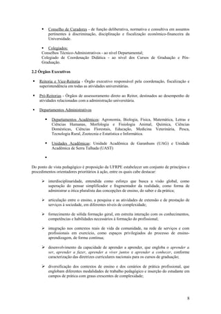        Conselho de Curadores - de função deliberativa, normativa e consultiva em assuntos
             pertinentes à discriminação, disciplinação e fiscalização econômico-financeira da
             Universidade.

      Colegiados:
     Conselhos Técnico-Administrativos - ao nível Departamental;
     Colegiado de Coordenação Didática - ao nível dos Cursos de Graduação e Pós-
     Graduação.

2.2 Órgãos Executivos

   Reitoria e Vice-Reitoria - Órgão executivo responsável pela coordenação, fiscalização e
    superintendência em todas as atividades universitárias.

   Pró-Reitorias - Órgãos de assessoramento direto ao Reitor, destinados ao desempenho de
    atividades relacionadas com a administração universitária.

   Departamentos Administrativos

             Departamentos Acadêmicos: Agronomia, Biologia, Física, Matemática, Letras e
              Ciências Humanas, Morfologia e Fisiologia Animal, Química, Ciências
              Domésticas, Ciências Florestais, Educação, Medicina Veterinária, Pesca,
              Tecnologia Rural, Zootecnia e Estatística e Informática.

             Unidades Acadêmicas: Unidade Acadêmica de Garanhuns (UAG) e Unidade
              Acadêmica de Serra Talhada (UAST)

         

Do ponto de vista pedagógico é proposição da UFRPE estabelecer um conjunto de princípios e
procedimentos orientadores prioritários à ação, entre os quais cabe destacar:

      interdisciplinaridade, entendida como esforço que busca a visão global, como
       superação do pensar simplificador e fragmentador da realidade, como forma de
       administrar a ótica pluralista das concepções de ensino, do saber e da prática;

      articulação entre o ensino, a pesquisa e as atividades de extensão e de prestação de
       serviços à sociedade, em diferentes níveis de complexidade;

      fornecimento de sólida formação geral, em estreita interação com os conhecimentos,
       competências e habilidades necessários à formação do profissional;

      integração nos contextos reais de vida da comunidade, na rede de serviços e com
       profissionais em exercício, como espaços privilegiados do processo de ensino-
       aprendizagem, de forma contínua;

      desenvolvimento da capacidade de aprender a aprender, que engloba o aprender a
             ser, aprender a fazer, aprender a viver juntos e aprender a conhecer, conforme
             caracterização das diretrizes curriculares nacionais para os cursos de graduação;

      diversificação dos contextos de ensino e dos cenários de prática profissional, que
             englobam diferentes modalidades de trabalho pedagógico e inserção do estudante em
             campos de prática com graus crescentes de complexidade;




                                                                                             8
 