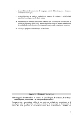 desenvolvimento de mecanismos de integração entre os diferentes cursos e dos cursos
       com a rede de serviços;

      desenvolvimento de modelos pedagógicos capazes de articular a competência
       científico-tecnológica e a relevância social;

      estruturação de matrizes curriculares flexíveis que, à diversidade de situações de
       ensino-aprendizagem, associem a possibilidade de construção própria dos caminhos
       de produção do conhecimento pelo estudante bem como a de crescimento autônomo;

      utilização apropriada de tecnologias diversificadas.




                          3.CONCEPÇÕES INSTITUCIONAIS

3.1 Concepções sócio-filosóficas, de ensino e de aprendizagem, de currículo, de avaliação
    de desempenho, institucional e de planejamento pedagógico.
Entende-se que a universidade pública é um centro de produção do conhecimento e de
tecnologias, além de representar um lócus privilegiado de apropriação e disseminação da
cultura. De modo particular, a Universidade Federal Rural de Pernambuco – UFRPE tem



                                                                                        9
 