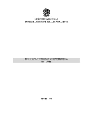 MINISTÉRIO DA EDUCAÇÃO
UNIVERSIDADE FEDERAL RURAL DE PERNAMBUCO




PROJETO POLÍTICO-PEDAGÓGICO INSTITUCIONAL
               PPI – UFRPE




               RECIFE - 2008
 
