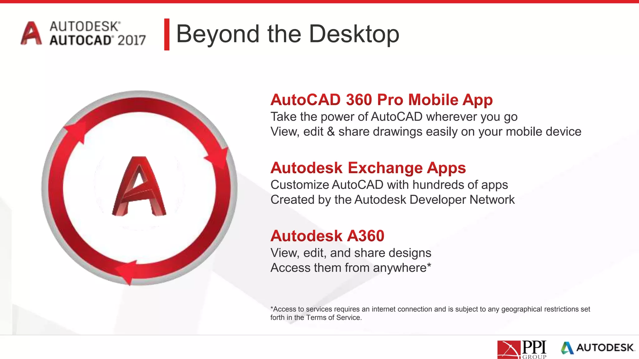 Beyond the Desktop
Take the power of AutoCAD wherever you go
View, edit & share drawings easily on your mobile device
Customize AutoCAD with hundreds of apps
Created by the Autodesk Developer Network
View, edit, and share designs
Access them from anywhere*
*Access to services requires an internet connection and is subject to any geographical restrictions set
forth in the Terms of Service.
 