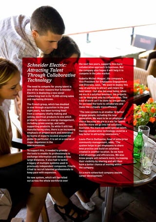 Schneider Electric:
Attracting Talent
Through Collaborative
Technology
The need to compete for young talent is 	
one of the main reasons that Schneider
Electric is deploying a new social
networking tool in its 15,000-strong sales
and marketing division.
The French group, which has doubled
in size through acquisition in the past
eight years, has been turning itself
from a company chiefly making and
selling electrical products to one which
primarily advises on energy management,
including green energy, and sells
supporting products. So while it still has
manufacturing sites, there is an increasing
emphasis on project work and innovation
by teams of experts located around the
globe. In particular, it is set on a course of
major expansion in the 	
new economies.
To support this, it needed to provide
the tools to enable its professionals to
exchange information and ideas across
large distances. It also had to tackle
a legacy of multiple systems used in
previously independent companies. Finally,
it had to recruit talented professionals to
keep pace with expansion.
Its new system, which will be rolled
out across the whole workforce over
the next two years, supports this more
collaborative approach to business. But
the company also hopes it will help it to
compete in the jobs market.
Isabelle Michel-Magyar, the company’s
Vice President for Employees Engagement
and Diversity, says, “We want to deploy this
way of working to attract and retain the
best talent - but also because today, when
we are in a solution business, the projects
can be designed only by collaboration. This
kind of work can’t be done by one person.
So we need the tools to collaborate and
make the company more efficient.
“The new system is an enabler to better
engage people, including the new
generation. We want to be an employer of
choice because we are in a war for talent.
And the more we go into the solutions
business, the more we need special talent.
Having collaborative technology could be a
key factor in attracting newcomers.”
Louis-Pierre Guillaume, head of enterprise
community management, adds, “The
system helps to get employees to share
best practice and build on solutions
created in another location. So we have
a lot of savings and efficiencies. We also
know people will network more, increasing
their visibility by sharing and will then
have a better chance of moving within 	
the company.
So a more networked company assists
career development.”
 