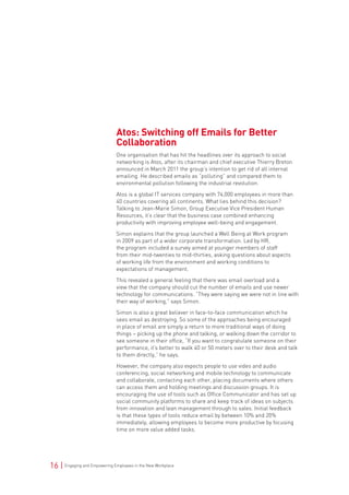 16 | Engaging and Empowering Employees in the New Workplace
Atos: Switching off Emails for Better
Collaboration
One organisation that has hit the headlines over its approach to social
networking is Atos, after its chairman and chief executive Thierry Breton
announced in March 2011 the group’s intention to get rid of all internal
emailing. He described emails as “polluting” and compared them to
environmental pollution following the industrial revolution.
Atos is a global IT services company with 74,000 employees in more than
40 countries covering all continents. What lies behind this decision?
Talking to Jean-Marie Simon, Group Executive Vice President Human
Resources, it’s clear that the business case combined enhancing
productivity with improving employee well-being and engagement.
Simon explains that the group launched a Well Being at Work program
in 2009 as part of a wider corporate transformation. Led by HR,
the program included a survey aimed at younger members of staff
from their mid-twenties to mid-thirties, asking questions about aspects
of working life from the environment and working conditions to
expectations of management.
This revealed a general feeling that there was email overload and a
view that the company should cut the number of emails and use newer
technology for communications. “They were saying we were not in line with
their way of working,” says Simon.
Simon is also a great believer in face-to-face communication which he
sees email as destroying. So some of the approaches being encouraged
in place of email are simply a return to more traditional ways of doing
things – picking up the phone and talking, or walking down the corridor to
see someone in their office, “If you want to congratulate someone on their
performance, it’s better to walk 40 or 50 meters over to their desk and talk
to them directly,” he says.
However, the company also expects people to use video and audio
conferencing, social networking and mobile technology to communicate
and collaborate, contacting each other, placing documents where others
can access them and holding meetings and discussion groups. It is
encouraging the use of tools such as Office Communicator and has set up
social community platforms to share and keep track of ideas on subjects
from innovation and lean management through to sales. Initial feedback
is that these types of tools reduce email by between 10% and 20%
immediately, allowing employees to become more productive by focusing
time on more value added tasks.
 