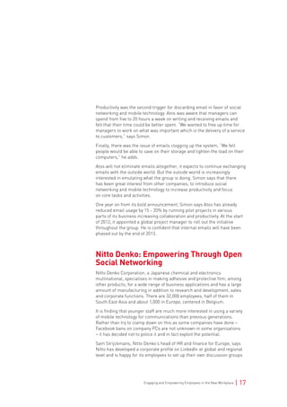 Engaging and Empowering Employees in the New Workplace | 17
Productivity was the second trigger for discarding email in favor of social
networking and mobile technology. Atos was aware that managers can
spend from five to 20 hours a week on writing and receiving emails and
felt that their time could be better spent. “We wanted to free up time for
managers to work on what was important which is the delivery of a service
to customers,” says Simon.
Finally, there was the issue of emails clogging up the system, “We felt
people would be able to save on their storage and lighten the load on their
computers,” he adds.
Atos will not eliminate emails altogether, it expects to continue exchanging
emails with the outside world. But the outside world is increasingly
interested in emulating what the group is doing. Simon says that there
has been great interest from other companies, to introduce social
networking and mobile technology to increase productivity and focus
on core tasks and activities.
One year on from its bold announcement, Simon says Atos has already
reduced email usage by 15 - 20% by running pilot projects in various
parts of its business increasing collaboration and productivity. At the start
of 2012, it appointed a global project manager to roll out the initiative
throughout the group. He is confident that internal emails will have been
phased out by the end of 2013.
Nitto Denko: Empowering Through Open
Social Networking
Nitto Denko Corporation, a Japanese chemical and electronics
multinational, specialises in making adhesive and protective film, among
other products, for a wide range of business applications and has a large
amount of manufacturing in addition to research and development, sales
and corporate functions. There are 32,000 employees, half of them in
South East Asia and about 1,000 in Europe, centered in Belgium.
It is finding that younger staff are much more interested in using a variety
of mobile technology for communications than previous generations.
Rather than try to clamp down on this as some companies have done –
Facebook bans on company PCs are not unknown in some organisations
– it has decided not to police it and in fact exploit the potential.
Sam Strijckmans, Nitto Denko’s head of HR and finance for Europe, says
Nitto has developed a corporate profile on LinkedIn at global and regional
level and is happy for its employees to set up their own discussion groups
 