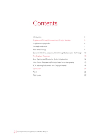 2 | Engaging and Empowering Employees in the New Workplace
Introduction	 3
Engagement Through Empowerment Creates Success	 5
Triggers for Engagement 	 6
The New Generation 	 7
Role of Technology 	 9
Schneider Electric: Attracting Talent through Collaborative Technology	 14
The Employer Response	 15
Atos: Switching off Emails for Better Collaboration	 16
Nitto Denko: Empowering Through Open Social Networking	 17
ADP: Adapting to Business and Employee Needs	 19
Conclusion	 21
About	 22
References	 23
Contents
 