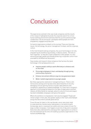 Engaging and Empowering Employees in the New Workplace | 21
The experiences outlined in the case study companies and the results
of the research highlighted illustrate the corporate search for a more
human working environment and tools that free up time and encourage
collaboration. All are aiming for a workplace where people are more
empowered, engaged and productive.
So how do organisations embark on this journey? There are three key
issues: the technology, the senior management mindset, and the corporate
culture.
In the most forward-looking companies, the use of technology is not only
empowering the workforce by providing, in Altana’s words, “the tools at
their fingertips” so they don’t have to depend on other people. It is also
attracting younger people and thereby producing a corporate culture more
amenable to the Millennial Generation.
Case studies and research show companies that harness the latest
technology in the workplaced do so to:
• Improve people’s ability to work effectively at a distance and
on the move
• Encourage employees to learn and develop through joining
communities of practice
• Enhance recruitment efforts to tap into new generation talent
• Better market organisations to younger people
But these approaches need senior management buy-in. There is still
nervousness among some top executives about breaches of security,
damaging criticism gaining traction on public web platforms and
competitors capitalising on leaked knowledge. It is clear that a company’s
approach to technology will depend on the type of organisation and their
industry. At Nitto Denko for example, where a culture of trust and respect
has been embedded, employees self-police the system.
Where the workforce is empowered, it will also be engaged. People will
remain longer in their jobs, feel greater loyalty to their team and employer
and go the extra mile to provide great service.
To win the war for talent in the next decade, senior executives need
to understand the transformation taking place in the world of work.
Increasingly, work is ceasing to be a place and more a state of mind. For
large numbers of people, it can happen at any time of day and in any place.
Executives who understand this and equip their organisations to survive in
this new world will be the ones still leading successful organisations in the
Human and Mobile Age.
Conclusion
 