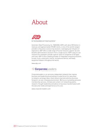 22 | Engaging and Empowering Employees in the New Workplace
About
Automatic Data Processing, Inc. (NASDAQ: ADP), with about $10 billion in
revenues and approximately 570,000 clients, is one of the world’s largest
providers of business outsourcing solutions. Leveraging over 60 years of
experience, ADP offers a wide range of human resource, payroll, tax and
benefits administration solutions from a single source. ADP’s easy-to-use
solutions for employers provide superior value to companies of all types
and sizes. ADP is also a leading provider of integrated computing solutions
to auto, truck, motorcycle, marine, recreational vehicle, and heavy
equipment dealers throughout the world.
www.adp.com
CorporateLeaders is an exclusive independent network that inspires
business and leadership by providing a trusted forum for executives
to network, exchange ideas, share lessons learned and drive business
forward in an ever-changing environment. We focus on providing exclusive
membership services, intimate and content rich networking events,
research, thought leadership and advice on business transformation with
the executive needs and experiences at its core.
www.corporate-leaders.com
 