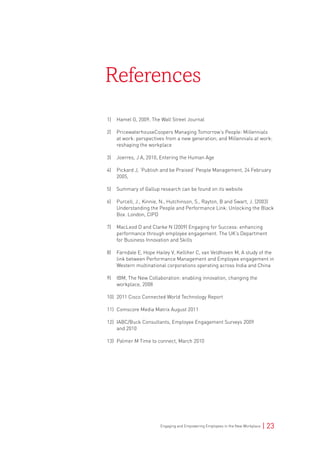 Engaging and Empowering Employees in the New Workplace | 23
1)	 Hamel G, 2009, The Wall Street Journal
2)	 PricewaterhouseCoopers Managing Tomorrow’s People: Millennials
at work: perspectives from a new generation; and Millennials at work:
reshaping the workplace
3)	 Joerres, J A, 2010, Entering the Human Age
4)	 Pickard J, ‘Publish and be Praised’ People Management, 24 February
2005,
5)	 Summary of Gallup research can be found on its website
6)	 Purcell, J., Kinnie, N., Hutchinson, S., Rayton, B and Swart, J. (2003)
Understanding the People and Performance Link: Unlocking the Black
Box. London, CIPD
7)	 MacLeod D and Clarke N (2009) Engaging for Success: enhancing
performance through employee engagement. The UK’s Department
for Business Innovation and Skills
8)	 Farndale E, Hope Hailey V, Kelliher C, van Veldhoven M, A study of the
link between Performance Management and Employee engagement in
Western multinational corporations operating across India and China
9)	 IBM, The New Collaboration: enabling innovation, changing the
workplace, 2008
10)	 2011 Cisco Connected World Technology Report
11)	 Comscore Media Matrix August 2011
12)	 IABC/Buck Consultants, Employee Engagement Surveys 2009
and 2010
13)	 Palmer M Time to connect, March 2010
References
 