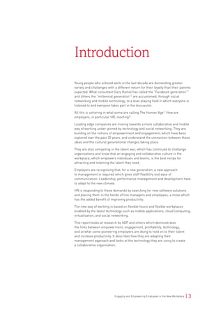 Engaging and Empowering Employees in the New Workplace | 3
Young people who entered work in the last decade are demanding greater
variety and challenges with a different return for their loyalty than their parents
expected. What consultant Gary Hamel has called the “Facebook generation”1
and others the “millennial generation”2
are accustomed, through social
networking and mobile technology, to a level playing field in which everyone is
listened to and everyone takes part in the discussion.
All this is ushering in what some are calling The Human Age3
. How are
employers, in particular HR, reacting?
Leading edge companies are moving towards a more collaborative and mobile
way of working under-pinned by technology and social networking. They are
building on the notions of empowerment and engagement, which have been
explored over the past 20 years, and understand the connection between these
ideas and the cultural generational changes taking place.
They are also competing in the talent war, which has continued to challenge
organisations and know that an engaging and collaborative culture in the
workplace, which empowers individuals and teams, is the best recipe for
attracting and retaining the talent they need.
Employers are recognising that, for a new generation, a new approach
to management is required which gives staff flexibility and ease of
communication. Leadership, performance management and development have
to adapt to the new climate.
HR is responding to these demands by searching for new software solutions
and placing them in the hands of line managers and employees, a move which
has the added benefit of improving productivity.
The new way of working is based on flexible hours and flexible workplaces
enabled by the latest technology such as mobile applications, cloud computing,
virtualisation, and social networking.
This report looks at research by ADP and others which demonstrates
the links between empowerment, engagement, profitability, technology,
and at what some pioneering employers are doing to hold on to their talent
and increase productivity. It describes how they are adapting their
management approach and looks at the technology they are using to create
a collaborative organisation.
Introduction
 