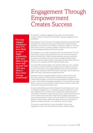 Engaging and Empowering Employees in the New Workplace | 5
As interest in employee engagement has grown, there have been a
number of reports showing the link between employee engagement and
profitability.
Early evidence on the importance of employee attitudes to corporate health
emerged from surveys carried out by the Great Place to Work Institute,
publishers of the annual list of 100 Best Companies to Work for in the US4
.
The research shows a correlation between companies that score well in
terms of employee attitudes and financial success.
Do employees in successful companies tend to be more positive? The fact
that the two marry up cannot be ignored. Nor can the interesting way in
which the Great Place to Work Institute started by looking at successful
companies and drawing conclusions about employee attitudes before
flipping it around and gaining data on employee attitudes before looking at
the success of companies with the highest attitude scores.
Consultant Marcus Buckingham, who worked at Gallup for over a decade,
ran extensive studies to show how engagement also related to business
results. He found the most engaged workplaces were 27% more likely to
report higher profitability, 50% more likely to have lower staff turnover and
38% more likely to have above average productivity5
.
Extensive research conducted by Bath University, led by John Purcell6
,
found that a good set of HR practices and effective line management –
created high employee commitment driving profitability and organisational
success. Committed and engaged employees are more productive, provide
better customer service and are less likely to leave resulting in lower staff
turnover and reduced recruitment costs.
A report by David MacLeod and Nita Clarke for the UK Government7
sums
up employee engagement as, “a workplace approach designed to ensure
that employees are committed to their organisation’s goals and values,
motivated to contribute to organisational success, and are able at the same
time to enhance their own sense of well-being. Engaged organisations
have strong and authentic values, with clear evidence of trust and fairness
based on mutual respect, where two-way promises and commitments –
between employers and staff – are understood, and are fulfilled.”
This seems a useful definition, since one problem in discussing
engagement is that it can mean different things to different people.
Engagement Through
Empowerment
Creates Success
“The most
engaged
workplaces
were 27%
more likely
to report
higher
profitability,
50% more
likely to have
lower staff
turnover and
38% more
likely to
have above
average
productivity”
 