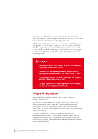 6 | Engaging and Empowering Employees in the New Workplace
But, whatever definition you use, as Telefonica O2 told researchers
conducting the UK study, an organisation that does not enlist its own staff
to its ‘fan base’ is not maximising its long-term value.
In fact, for many HR professionals, research evidence of a link between
engagement and ROI is hardly necessary. They know from experience
that disengaged employees will leave the organisation or, even worse,
sit and radiate negativity until everyone around them is also disengaged.
So it’s clear to them that engagement is part of good recruitment and
retention practice.
Summary
• Substantial research links good HR practices and employee
engagement with business success
• Committed and engaged employees are more productive,
provide better customer service and are less likely to leave
• Engaged employees are committed, motivated and enhance
their own sense of well-being at work
• Engaging organisations have strong values, mutual respect
and two-way promises and commitments
Triggers for Engagement
What creates engagement? And are there different triggers for
different generations?
Most studies agree that providing a clear career path, listening and
then responding to people’s ideas and creating a flexible working
environment all impact positively on engagement. Also important
are authenticity, strong vision and values, trust, respect and involvement
in decision-making.
A study published in 2012 by the Society for Human Resource
Management and carried out by academics based in the UK and The
Netherlands8
concluded that providing employees with more feedback,
autonomy, training and development and task variety was linked with all
aspects of engagement.
 