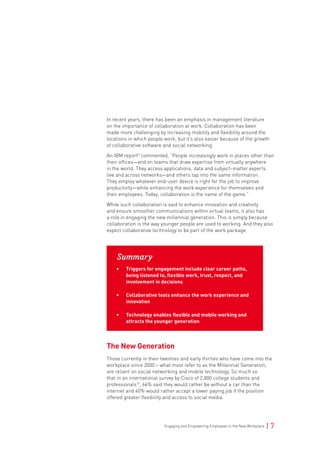 Engaging and Empowering Employees in the New Workplace | 7
In recent years, there has been an emphasis in management literature
on the importance of collaboration at work. Collaboration has been
made more challenging by increasing mobility and flexibility around the
locations in which people work, but it’s also easier because of the growth
of collaborative software and social networking.
An IBM report9
commented, “People increasingly work in places other than
their offices—and on teams that draw expertise from virtually anywhere
in the world. They access applications, data and subject-matter experts
live and across networks—and others tap into the same information.
They employ whatever end-user device is right for the job to improve
productivity—while enhancing the work experience for themselves and
their employees. Today, collaboration is the name of the game.”
While such collaboration is said to enhance innovation and creativity
and ensure smoother communications within virtual teams, it also has
a role in engaging the new millennial generation. This is simply because
collaboration is the way younger people are used to working. And they also
expect collaborative technology to be part of the work package.
Summary
• Triggers for engagement include clear career paths,
being listened to, flexible work, trust, respect, and
involvement in decisions
• Collaborative tools enhance the work experience and
innovation
• Technology enables flexible and mobile working and
attracts the younger generation
The New Generation
Those currently in their twenties and early thirties who have come into the
workplace since 2000 – what most refer to as the Millennial Generation,
are reliant on social networking and mobile technology. So much so
that in an international survey by Cisco of 2,800 college students and
professionals10
, 66% said they would rather be without a car than the
internet and 40% would rather accept a lower paying job if the position
offered greater flexibility and access to social media.
 