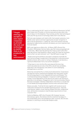 8 | Engaging and Empowering Employees in the New Workplace
This is underlined by the 2011 reports on the Millennial Generation2
by PwC
which states that 41% prefer to communicate electronically rather than
face-to-face or on the telephone. They routinely use their own technology at
work and 75% say access to technology makes them more effective.
PwC also says employers will need to offer them greater autonomy, more
flexible career options and more opportunities for peer recognition. It
warns that the generation is “loyalty-lite” due to the recession and that
development opportunities and work-life balance are more important than
financial reward.
ADP’s own experience reflects this. Jill Altana, ADP’s Division Vice
President, HR Employer Services Sales, says that many young people ask
in interviews, “Where will I be working? Do I have to come to the office
every day and do I have flexibility in where I work? Do I have the necessary
tools so that I can work wherever I am?” (See ADP panel on page 19)
“People entering the workforce now expect companies to provide the
tools and technology to enable them to be productive in any environment
whether at home, with a client or sitting in Starbucks. It can become a
significant differentiator from a recruitment standpoint.”
“If they have to come into the office every day and the tools they
need to be productive are only in that office, we will lose candidates,
especially in the metropolitan cities where it’s more challenging
and expensive to commute.”
Altana has noticed that this is a fairly recent phenomenon. Corporations
are experiencing this now because employees who have grown up with
the technology expect it to be integrated with work and lifestyles. This
is echoed among existing employees in response to staff engagement
surveys. So the expectations of the new recruits seem to be catching on
generally in the workplace. Engagement will in the future be about having
the tools to empower individual independence. And there is no doubt that
it’s the flexible technology workplace solutions which will attract talent.
Altana concludes, “It will be the tools together with access to social
media which will become the standard operating practice. Tools like
smart phones, tablets, virtual meeting software and other collaborative
tools will become necessary to meet the base requirements of most
corporate roles.”
Catherine Mabileau, ADP’s Vice President HR, Employer Services
International, agrees. She believes that the movement has begun in
the United States and is now spreading to other countries. But she also
believes it is catching on among older people as well.
““People
entering the
workforce
now expect
companies
to provide
the tools and
technology
to enable
them to be
productive in
any
environment”
 