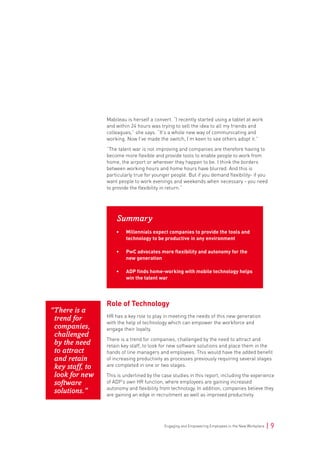 Engaging and Empowering Employees in the New Workplace | 9
Mabileau is herself a convert. “I recently started using a tablet at work
and within 24 hours was trying to sell the idea to all my friends and
colleagues,” she says. “It’s a whole new way of communicating and
working. Now I’ve made the switch, I’m keen to see others adopt it.”
“The talent war is not improving and companies are therefore having to
become more flexible and provide tools to enable people to work from
home, the airport or wherever they happen to be. I think the borders
between working hours and home hours have blurred. And this is
particularly true for younger people. But if you demand flexibility- if you
want people to work evenings and weekends when necessary - you need
to provide the flexibility in return.”
Summary
• Millennials expect companies to provide the tools and
technology to be productive in any environment
• PwC advocates more flexibility and autonomy for the
new generation
• ADP finds home-working with mobile technology helps
win the talent war
Role of Technology
HR has a key role to play in meeting the needs of this new generation
with the help of technology which can empower the workforce and
engage their loyalty.
There is a trend for companies, challenged by the need to attract and
retain key staff, to look for new software solutions and place them in the
hands of line managers and employees. This would have the added benefit
of increasing productivity as processes previously requiring several stages
are completed in one or two stages.
This is underlined by the case studies in this report, including the experience
of ADP’s own HR function, where employees are gaining increased
autonomy and flexibility from technology. In addition, companies believe they
are gaining an edge in recruitment as well as improved productivity.
“There is a
trend for
companies,
challenged
by the need
to attract
and retain
key staff, to
look for new
software
solutions.”
 