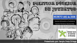 POLÍTICA PÚBLICA
DE JUVENTUD
DECRETO 482 de 2006
Presentado por: Sergio Daza Ortega
 
